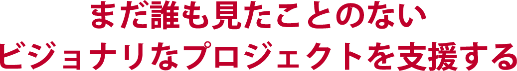 まだ誰も見たことのないビジョナリなプロジェクトを支援する